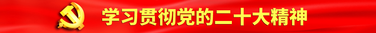 狂操鸡巴认真学习贯彻落实党的二十大会议精神